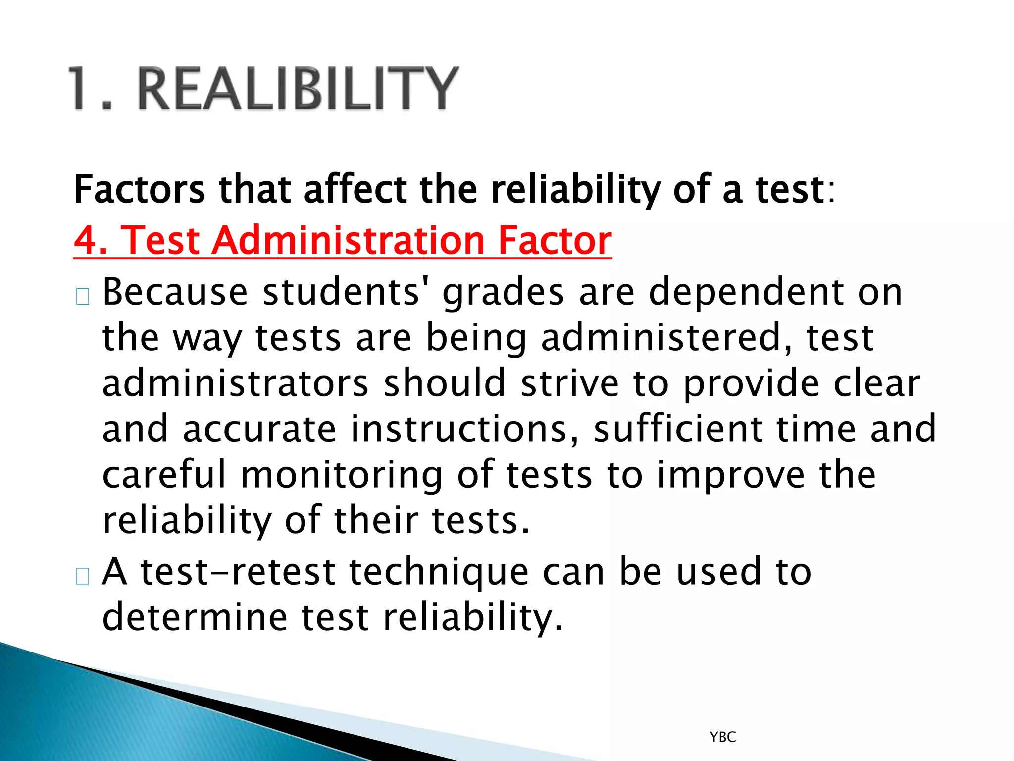 Factors that affect the reliability of a test:
4. Test Administration Factor
Because students' grades are dependent on
the way tests are being administered, test
administrators should strive to provide clear
and accurate instructions, sufficient time and
careful monitoring of tests to improve the
reliability of their tests.
A test-retest technique can be used to
determine test reliability.
YBC
 
