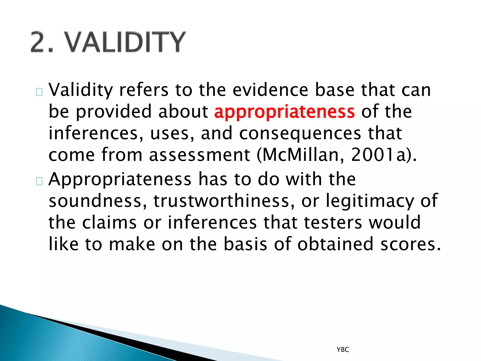 Validity refers to the evidence base that can
be provided about appropriateness of the
inferences, uses, and consequences that
come from assessment (McMillan, 2001a).
Appropriateness has to do with the
soundness, trustworthiness, or legitimacy of
the claims or inferences that testers would
like to make on the basis of obtained scores.
YBC
 