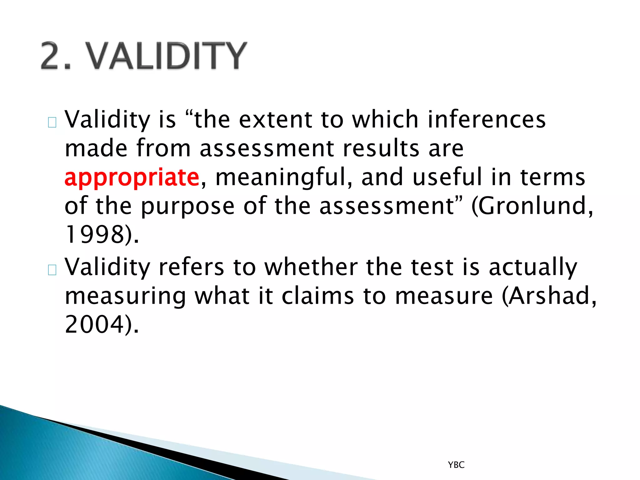 Validity is “the extent to which inferences
made from assessment results are
appropriate, meaningful, and useful in terms
of the purpose of the assessment” (Gronlund,
1998).
Validity refers to whether the test is actually
measuring what it claims to measure (Arshad,
2004).
YBC
 