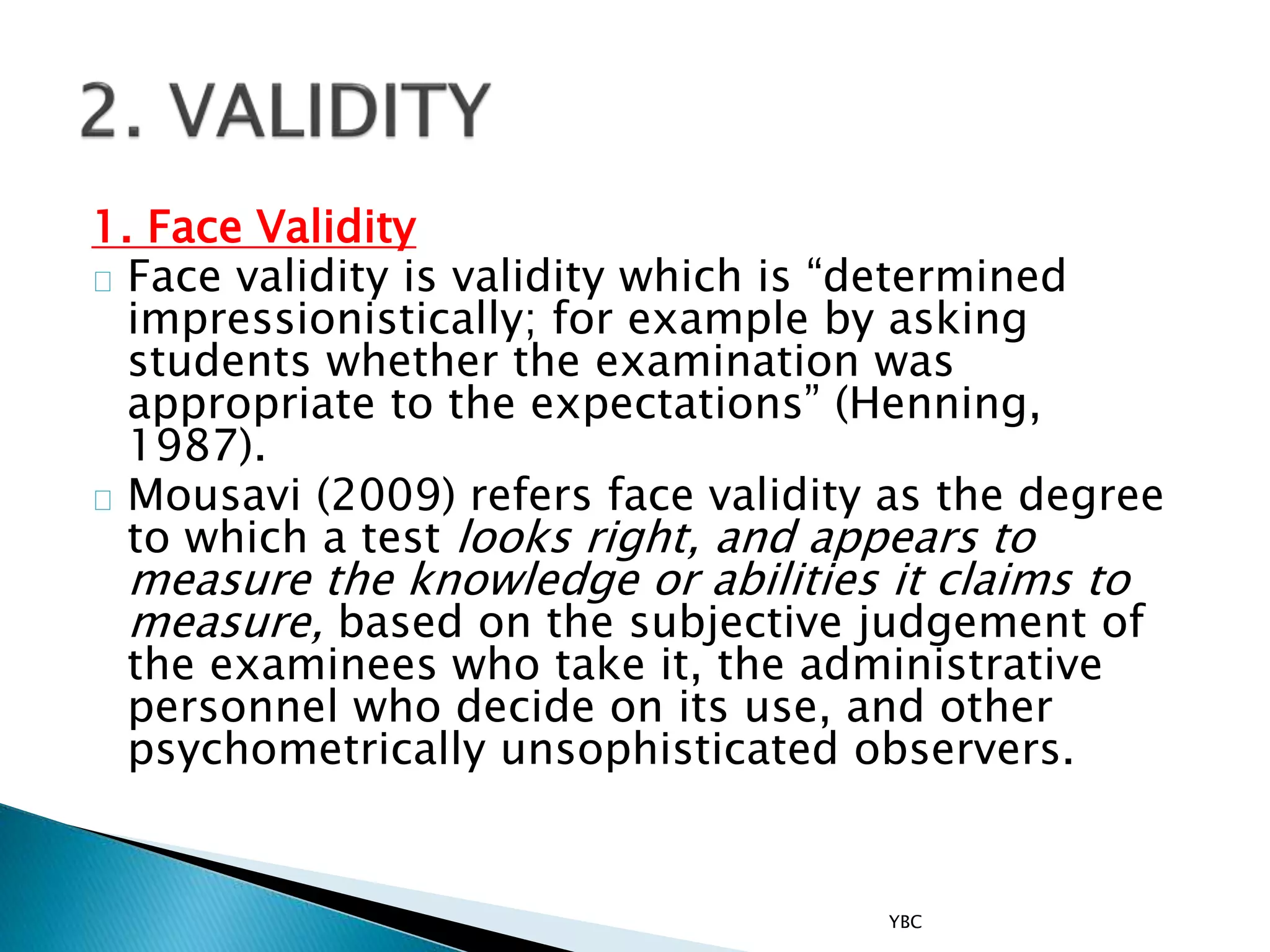 1. Face Validity
Face validity is validity which is “determined
impressionistically; for example by asking
students whether the examination was
appropriate to the expectations” (Henning,
1987).
Mousavi (2009) refers face validity as the degree
to which a test looks right, and appears to
measure the knowledge or abilities it claims to
measure, based on the subjective judgement of
the examinees who take it, the administrative
personnel who decide on its use, and other
psychometrically unsophisticated observers.
YBC
 