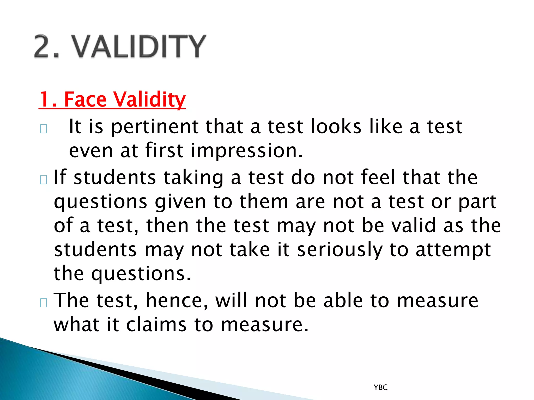 1. Face Validity
It is pertinent that a test looks like a test
even at first impression.
If students taking a test do not feel that the
questions given to them are not a test or part
of a test, then the test may not be valid as the
students may not take it seriously to attempt
the questions.
The test, hence, will not be able to measure
what it claims to measure.
YBC
 