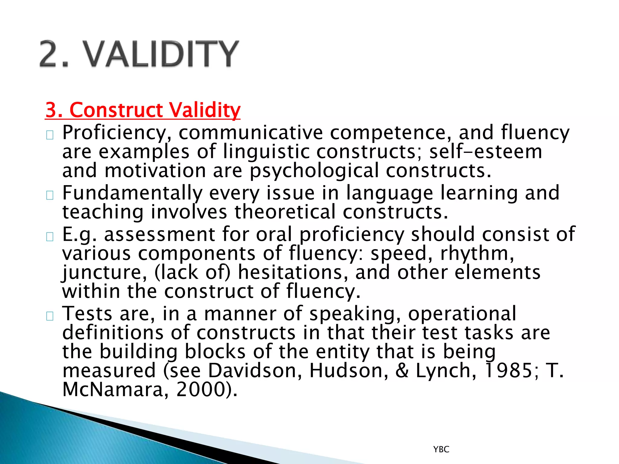 3. Construct Validity
Proficiency, communicative competence, and fluency
are examples of linguistic constructs; self-esteem
and motivation are psychological constructs.
Fundamentally every issue in language learning and
teaching involves theoretical constructs.
E.g. assessment for oral proficiency should consist of
various components of fluency: speed, rhythm,
juncture, (lack of) hesitations, and other elements
within the construct of fluency.
Tests are, in a manner of speaking, operational
definitions of constructs in that their test tasks are
the building blocks of the entity that is being
measured (see Davidson, Hudson, & Lynch, 1985; T.
McNamara, 2000).
YBC
 