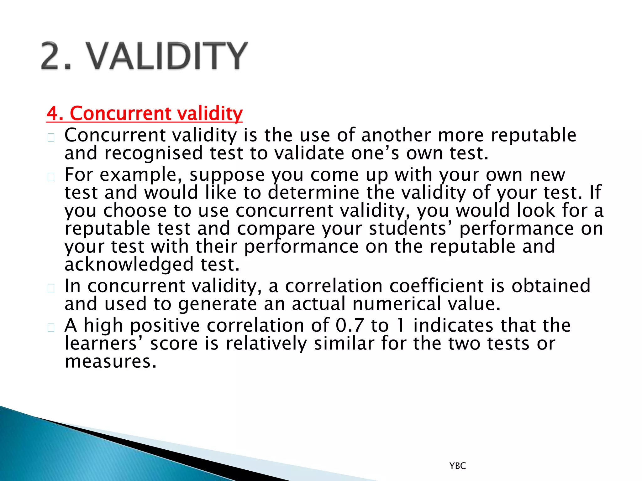 4. Concurrent validity
Concurrent validity is the use of another more reputable
and recognised test to validate one’s own test.
For example, suppose you come up with your own new
test and would like to determine the validity of your test. If
you choose to use concurrent validity, you would look for a
reputable test and compare your students’ performance on
your test with their performance on the reputable and
acknowledged test.
In concurrent validity, a correlation coefficient is obtained
and used to generate an actual numerical value.
A high positive correlation of 0.7 to 1 indicates that the
learners’ score is relatively similar for the two tests or
measures.
YBC
 