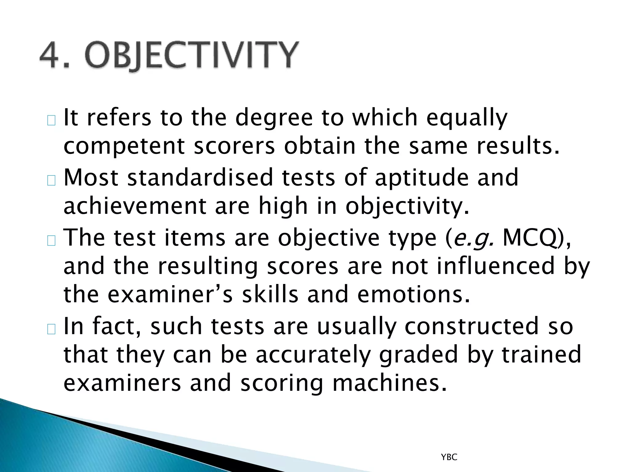 It refers to the degree to which equally
competent scorers obtain the same results.
Most standardised tests of aptitude and
achievement are high in objectivity.
The test items are objective type (e.g. MCQ),
and the resulting scores are not influenced by
the examiner’s skills and emotions.
In fact, such tests are usually constructed so
that they can be accurately graded by trained
examiners and scoring machines.
YBC
 