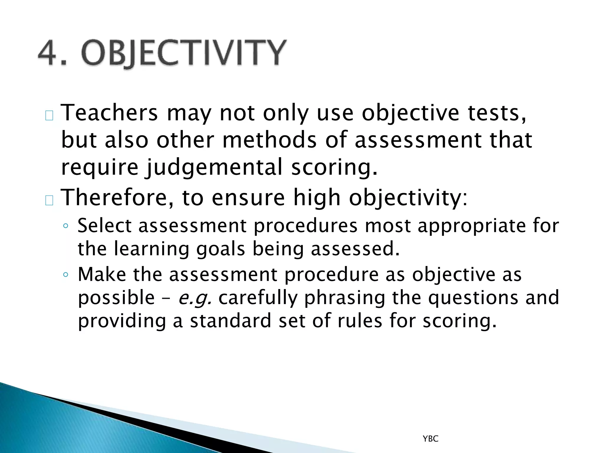 Teachers may not only use objective tests,
but also other methods of assessment that
require judgemental scoring.
Therefore, to ensure high objectivity:
◦ Select assessment procedures most appropriate for
the learning goals being assessed.
◦ Make the assessment procedure as objective as
possible – e.g. carefully phrasing the questions and
providing a standard set of rules for scoring.
YBC
 