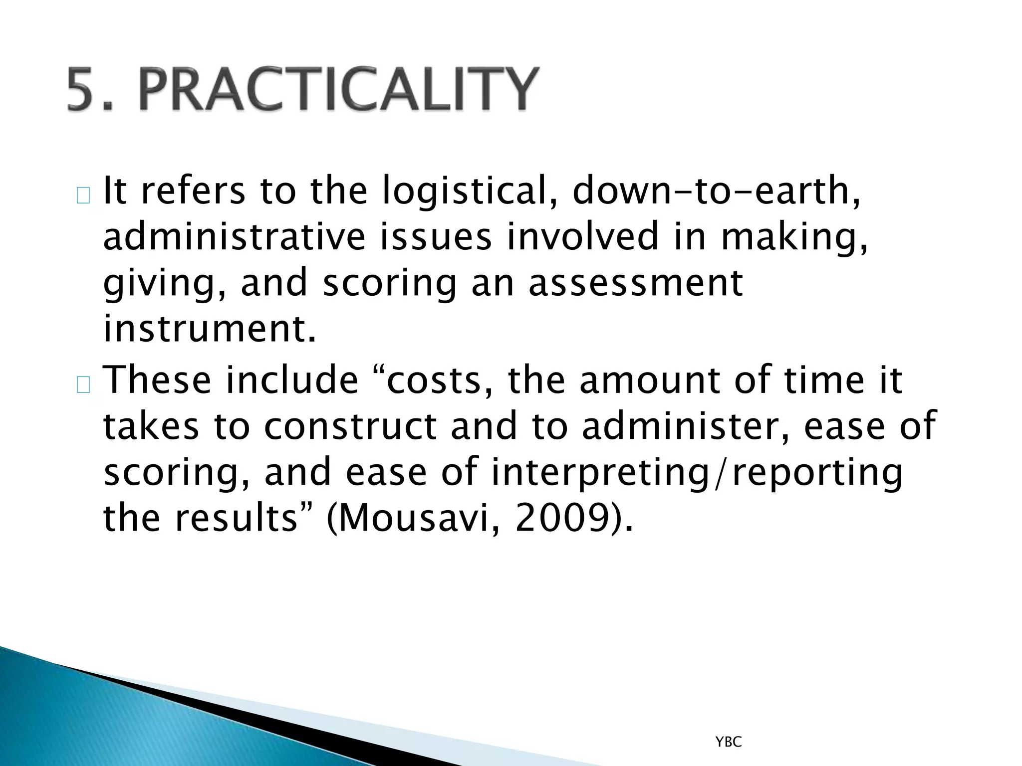 It refers to the logistical, down-to-earth,
administrative issues involved in making,
giving, and scoring an assessment
instrument.
These include “costs, the amount of time it
takes to construct and to administer, ease of
scoring, and ease of interpreting/reporting
the results” (Mousavi, 2009).
YBC
 