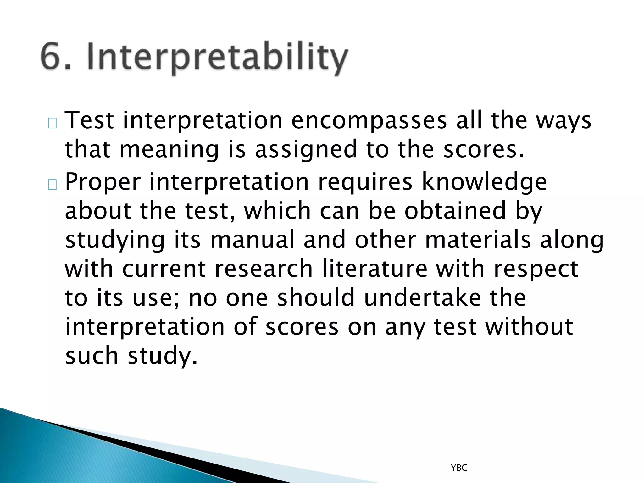 Test interpretation encompasses all the ways
that meaning is assigned to the scores.
Proper interpretation requires knowledge
about the test, which can be obtained by
studying its manual and other materials along
with current research literature with respect
to its use; no one should undertake the
interpretation of scores on any test without
such study.
YBC
 