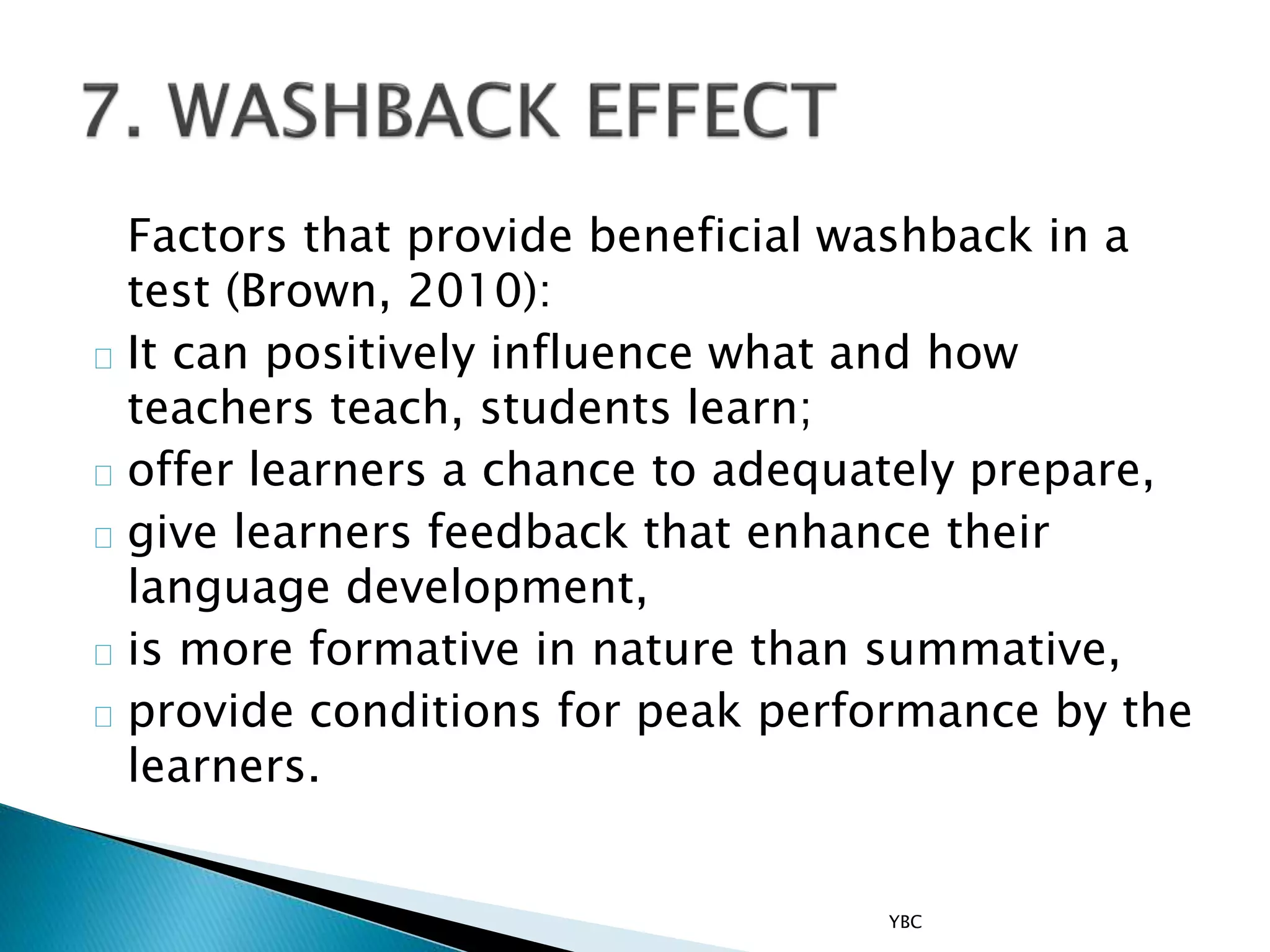 Factors that provide beneficial washback in a
test (Brown, 2010):
It can positively influence what and how
teachers teach, students learn;
offer learners a chance to adequately prepare,
give learners feedback that enhance their
language development,
is more formative in nature than summative,
provide conditions for peak performance by the
learners.
YBC
 