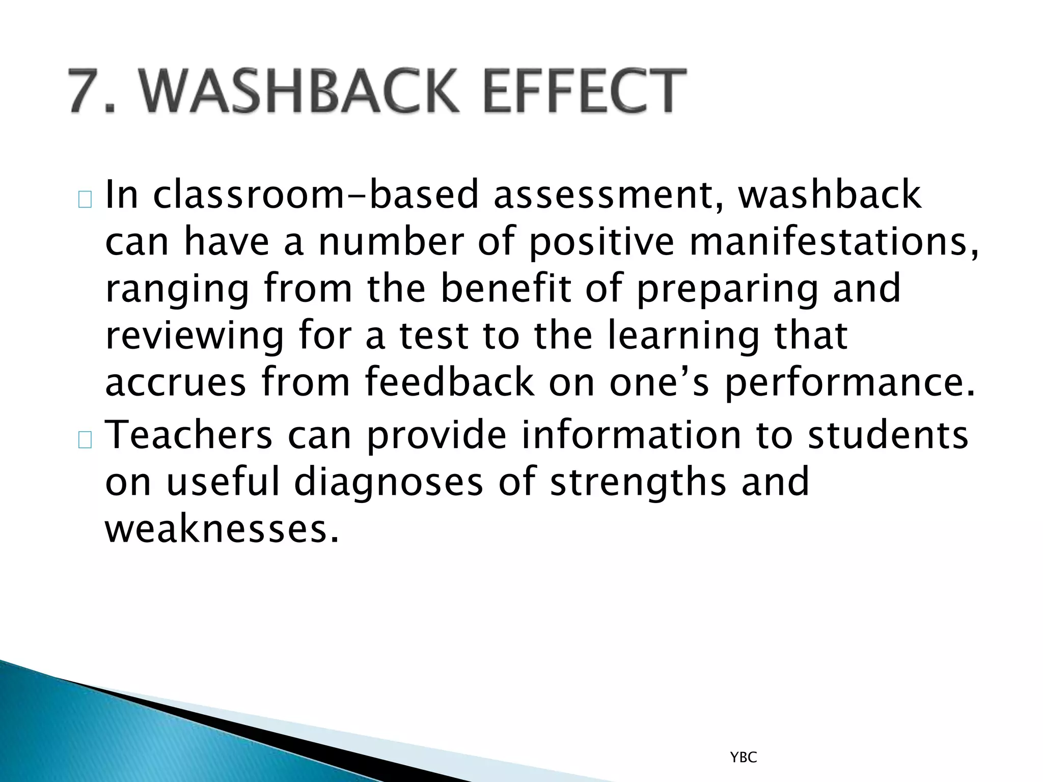 In classroom-based assessment, washback
can have a number of positive manifestations,
ranging from the benefit of preparing and
reviewing for a test to the learning that
accrues from feedback on one’s performance.
Teachers can provide information to students
on useful diagnoses of strengths and
weaknesses.
YBC
 