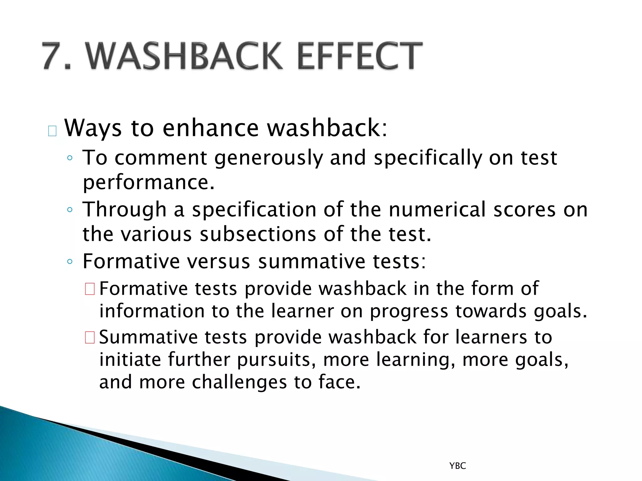 Ways to enhance washback:
◦ To comment generously and specifically on test
performance.
◦ Through a specification of the numerical scores on
the various subsections of the test.
◦ Formative versus summative tests:
Formative tests provide washback in the form of
information to the learner on progress towards goals.
Summative tests provide washback for learners to
initiate further pursuits, more learning, more goals,
and more challenges to face.
YBC
 
