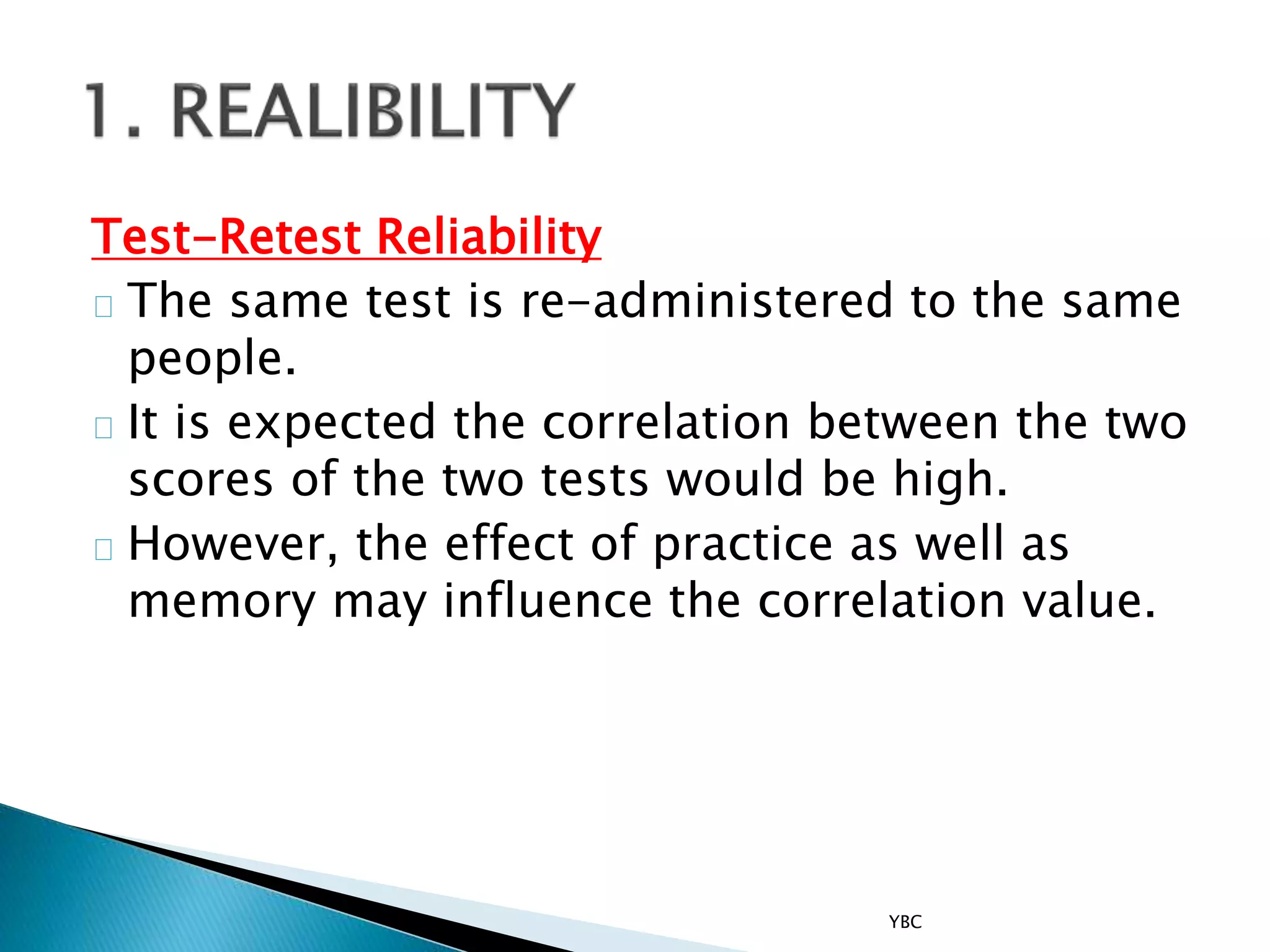 Test-Retest Reliability
The same test is re-administered to the same
people.
It is expected the correlation between the two
scores of the two tests would be high.
However, the effect of practice as well as
memory may influence the correlation value.
YBC
 