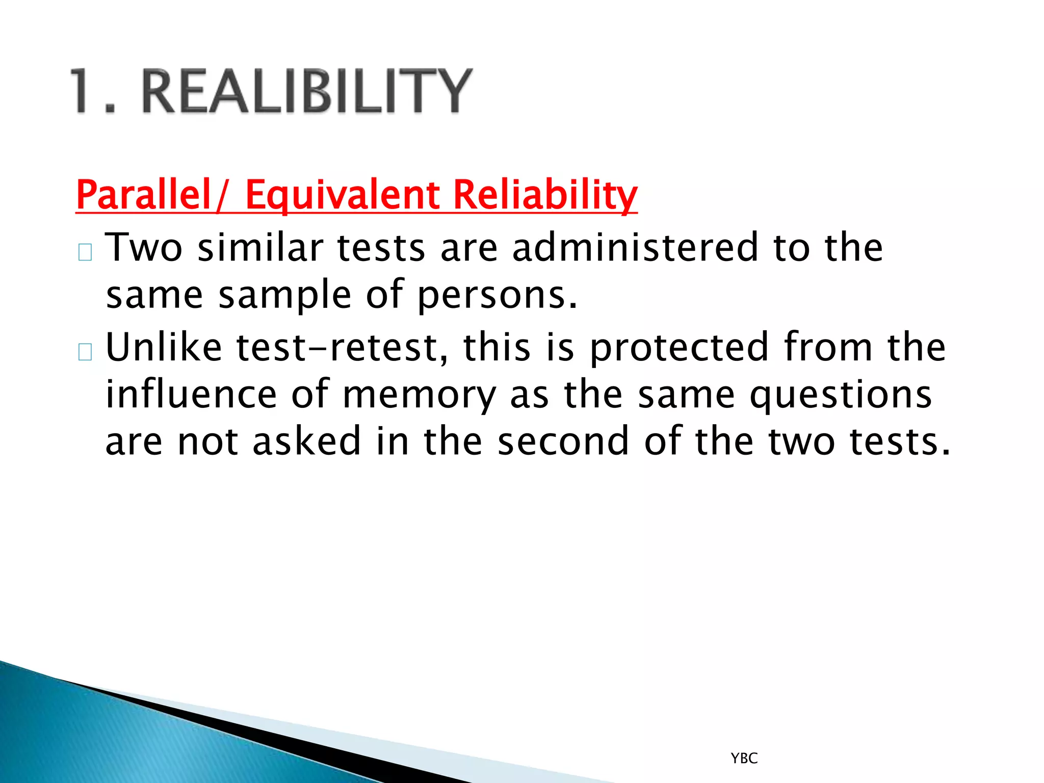 Parallel/ Equivalent Reliability
Two similar tests are administered to the
same sample of persons.
Unlike test-retest, this is protected from the
influence of memory as the same questions
are not asked in the second of the two tests.
YBC
 
