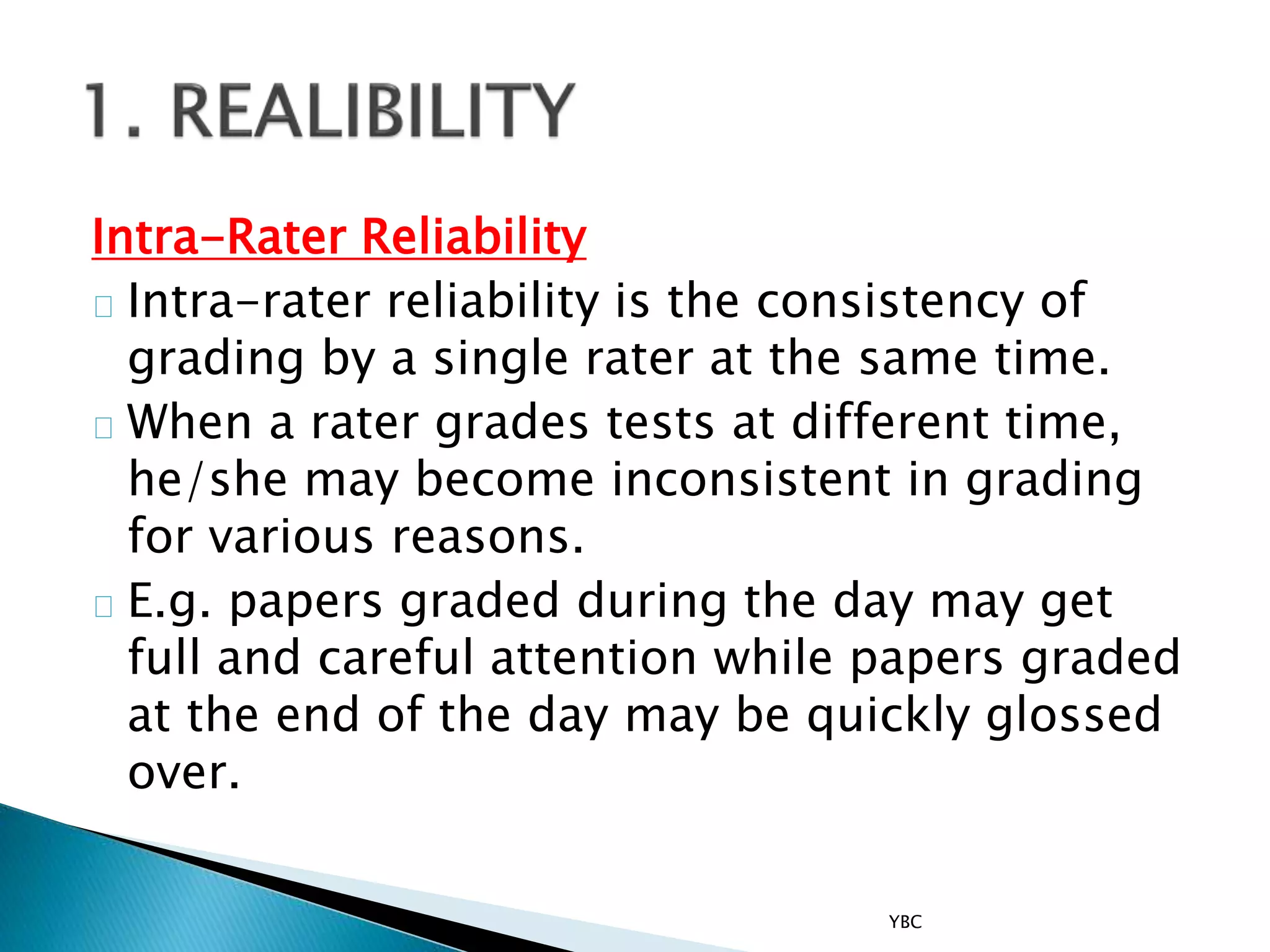 Intra-Rater Reliability
Intra-rater reliability is the consistency of
grading by a single rater at the same time.
When a rater grades tests at different time,
he/she may become inconsistent in grading
for various reasons.
E.g. papers graded during the day may get
full and careful attention while papers graded
at the end of the day may be quickly glossed
over.
YBC
 
