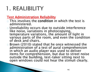 Test Administration Reliability
This involves the condition in which the test is
administered.
Unreliability occurs due to outside interference
like noise, variations in photocopying,
temperature variations, the amount of light in
various parts of the room, and even the condition
of desk and chairs.
Brown (2010) stated that he once witnessed the
administration of a test of aural comprehension
in which an audio player was used to deliver
items for comprehension, but due to street noise
outside the building, test-taker sitting next to
open windows could not hear the stimuli clearly.
YBC
 