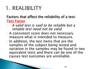 Factors that affect the reliability of a test:
Test Factor
A valid test is said to be reliable but a
reliable test need not be valid.
A consistent score does not necessary
measure what is intended to measure.
In addition, the test items that are the
samples of the subject being tested and
variation in the samples may be found in two
equivalent tests and there can be one of the
causes test outcomes are unreliable.
YBC
 