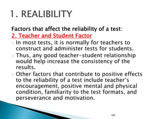 Factors that affect the reliability of a test:
2. Teacher and Student Factor
In most tests, it is normally for teachers to
construct and administer tests for students.
Thus, any good teacher-student relationship
would help increase the consistency of the
results.
Other factors that contribute to positive effects
to the reliability of a test include teacher’s
encouragement, positive mental and physical
condition, familiarity to the test formats, and
perseverance and motivation.
YBC
 