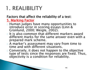 Factors that affect the reliability of a test:
5. Marking Factor
Human judges have many opportunities to
introduce error in scoring essays (Linn &
Gronlund, 2000; Weigle, 2002).
It is also common that different markers award
different marks for the same answer even with a
prepared mark scheme.
A marker’s assessment may vary from time to
time and with different situations.
Conversely, it does not happen to the objective
type of tests since the responses are fixed. Thus,
objectivity is a condition for reliability.
YBC
 