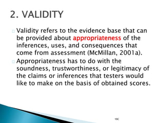 Validity refers to the evidence base that can
be provided about appropriateness of the
inferences, uses, and consequences that
come from assessment (McMillan, 2001a).
Appropriateness has to do with the
soundness, trustworthiness, or legitimacy of
the claims or inferences that testers would
like to make on the basis of obtained scores.
YBC
 