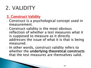 3. Construct Validity
Construct is a psychological concept used in
measurement.
Construct validity is the most obvious
reflection of whether a test measures what it
is supposed to measure as it directly
addresses the issue of what it is that is being
measured.
In other words, construct validity refers to
whether the underlying theoretical constructs
that the test measures are themselves valid.
YBC
 