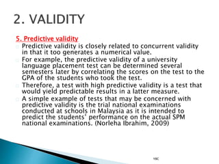 5. Predictive validity
Predictive validity is closely related to concurrent validity
in that it too generates a numerical value.
For example, the predictive validity of a university
language placement test can be determined several
semesters later by correlating the scores on the test to the
GPA of the students who took the test.
Therefore, a test with high predictive validity is a test that
would yield predictable results in a latter measure.
A simple example of tests that may be concerned with
predictive validity is the trial national examinations
conducted at schools in Malaysia as it is intended to
predict the students’ performance on the actual SPM
national examinations. (Norleha Ibrahim, 2009)
YBC
 