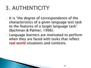 It is “the degree of correspondence of the
characteristics of a given language test task
to the features of a target language task”
(Bachman & Palmer, 1996).
Language learners are motivated to perform
when they are faced with tasks that reflect
real world situations and contexts.
YBC
 