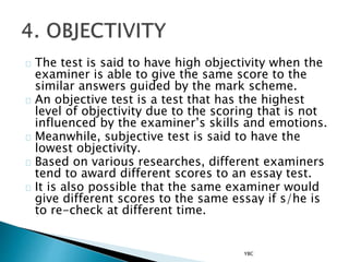 The test is said to have high objectivity when the
examiner is able to give the same score to the
similar answers guided by the mark scheme.
An objective test is a test that has the highest
level of objectivity due to the scoring that is not
influenced by the examiner’s skills and emotions.
Meanwhile, subjective test is said to have the
lowest objectivity.
Based on various researches, different examiners
tend to award different scores to an essay test.
It is also possible that the same examiner would
give different scores to the same essay if s/he is
to re-check at different time.
YBC
 