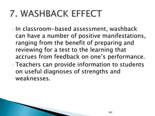 In classroom-based assessment, washback
can have a number of positive manifestations,
ranging from the benefit of preparing and
reviewing for a test to the learning that
accrues from feedback on one’s performance.
Teachers can provide information to students
on useful diagnoses of strengths and
weaknesses.
YBC
 