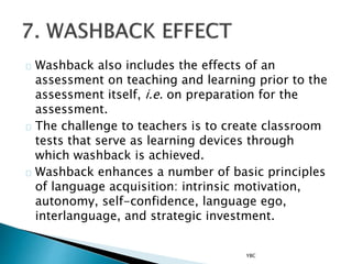 Washback also includes the effects of an
assessment on teaching and learning prior to the
assessment itself, i.e. on preparation for the
assessment.
The challenge to teachers is to create classroom
tests that serve as learning devices through
which washback is achieved.
Washback enhances a number of basic principles
of language acquisition: intrinsic motivation,
autonomy, self-confidence, language ego,
interlanguage, and strategic investment.
YBC
 