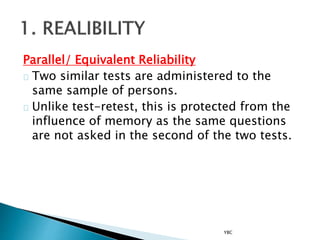 Parallel/ Equivalent Reliability
Two similar tests are administered to the
same sample of persons.
Unlike test-retest, this is protected from the
influence of memory as the same questions
are not asked in the second of the two tests.
YBC
 