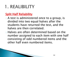 Split Half Reliability
A test is administered once to a group, is
divided into two equal halves after the
students have returned the test, and the
halves are then correlated.
Halves are often determined based on the
number assigned to each item with one half
consisting of odd numbered items and the
other half even numbered items.
YBC
 