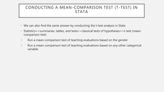 CONDUCTING A MEAN-COMPARISON TEST (T-TEST) IN
STATA
• We can also find the same answer by conducting the t-test analysis in Stata
• Statistics=>summaries, tables, and tests=>classical tests of hypotheses=>t-test (mean-
comparison test)
1. Run a mean-comparison test of teaching evaluations based on the gender
2. Run a mean-comparison test of teaching evaluations based on any other categorical
variable
 