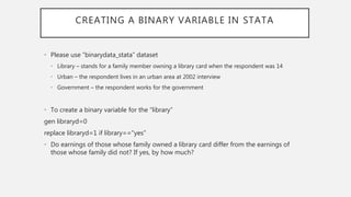 CREATING A BINARY VARIABLE IN STATA
• Please use “binarydata_stata” dataset
• Library – stands for a family member owning a library card when the respondent was 14
• Urban – the respondent lives in an urban area at 2002 interview
• Government – the respondent works for the government
• To create a binary variable for the “library”
gen libraryd=0
replace libraryd=1 if library=="yes”
• Do earnings of those whose family owned a library card differ from the earnings of
those whose family did not? If yes, by how much?
 