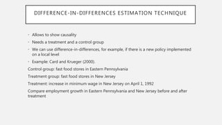 DIFFERENCE-IN-DIFFERENCES ESTIMATION TECHNIQUE
• Allows to show causality
• Needs a treatment and a control group
• We can use difference-in-differences, for example, if there is a new policy implemented
on a local level
• Example: Card and Krueger (2000).
Control group: fast food stores in Eastern Pennsylvania
Treatment group: fast food stores in New Jersey
Treatment: increase in minimum wage in New Jersey on April 1, 1992
Compare employment growth in Eastern Pennsylvania and New Jersey before and after
treatment
 