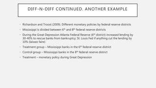 DIFF-N-DIFF CONTINUED. ANOTHER EXAMPLE
• Richardson and Troost (2009). Different monetary policies by federal reserve districts
• Mississippi is divided between 6th and 8th federal reserve districts
• During the Great Depression Atlanta Federal Reserve (6th district) increased lending by
30-40% to rescue banks from bankruptcy; St. Louis Fed if anything cut the lending by
10% (laissez faire)
• Treatment group – Mississippi banks in the 6th federal reserve district
• Control group – Mississippi banks in the 8th federal reserve district
• Treatment – monetary policy during Great Depression
 