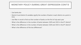MONETARY POLICY DURING GREAT DEPRESSION CONT’D
• Use banks.xlsx
• District 6 and district 8 variables signify the number of banks in each district at a point in
time
• Use filter in excel to find out the number of banks on the first of July each year
• What is the difference in the number of banks between 1929 and 1933 in the 6th district?
• What is the difference in the number of banks between 1929 and 1933 in the 8th district?
• What is the difference of the two differences?
 