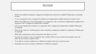 REVIEW
1. What is the difference between categorical variables and continuous variables? Please give an example
of each
2. To run a regression with a categorical variable as an independent variable what do we need to do?
3. What is the difference in the interpretation of a regression with a continuous independent variable and a
regression with a categorical independent variable?
4. How do we interpret the constant in a regression with a categorical independent variable? Please give
an example
5. What do we mean by “omitted group” when including a categorical variable in a regression? Please give
an example
6. What does conducting a mean-comparison test allow us to do?
7. How do we conduct a mean-comparison test in Stata? When do we conduct two-sample t-test and
when do we conduct a paired t-test?
8. To be able to conduct a difference in difference analysis what do we need to have?
9. Intuitively, how do we conduct a difference in difference analysis?
 