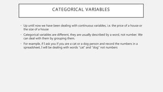 CATEGORICAL VARIABLES
• Up until now we have been dealing with continuous variables, i.e. the price of a house or
the size of a house
• Categorical variables are different, they are usually described by a word, not number. We
can deal with them by grouping them.
• For example, if I ask you if you are a cat or a dog person and record the numbers in a
spreadsheet, I will be dealing with words “cat” and “dog” not numbers
 