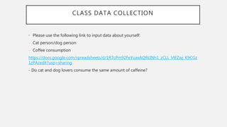 CLASS DATA COLLECTION
• Please use the following link to input data about yourself:
- Cat person/dog person
- Coffee consumption
https://docs.google.com/spreadsheets/d/1R7cPm92FeYuaxAQRLINh1_zCLL_VlEZwj_K9CGz
1zPA/edit?usp=sharing
- Do cat and dog lovers consume the same amount of caffeine?
 
