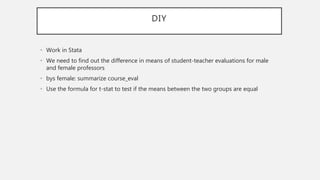 DIY
• Work in Stata
• We need to find out the difference in means of student-teacher evaluations for male
and female professors
• bys female: summarize course_eval
• Use the formula for t-stat to test if the means between the two groups are equal
 