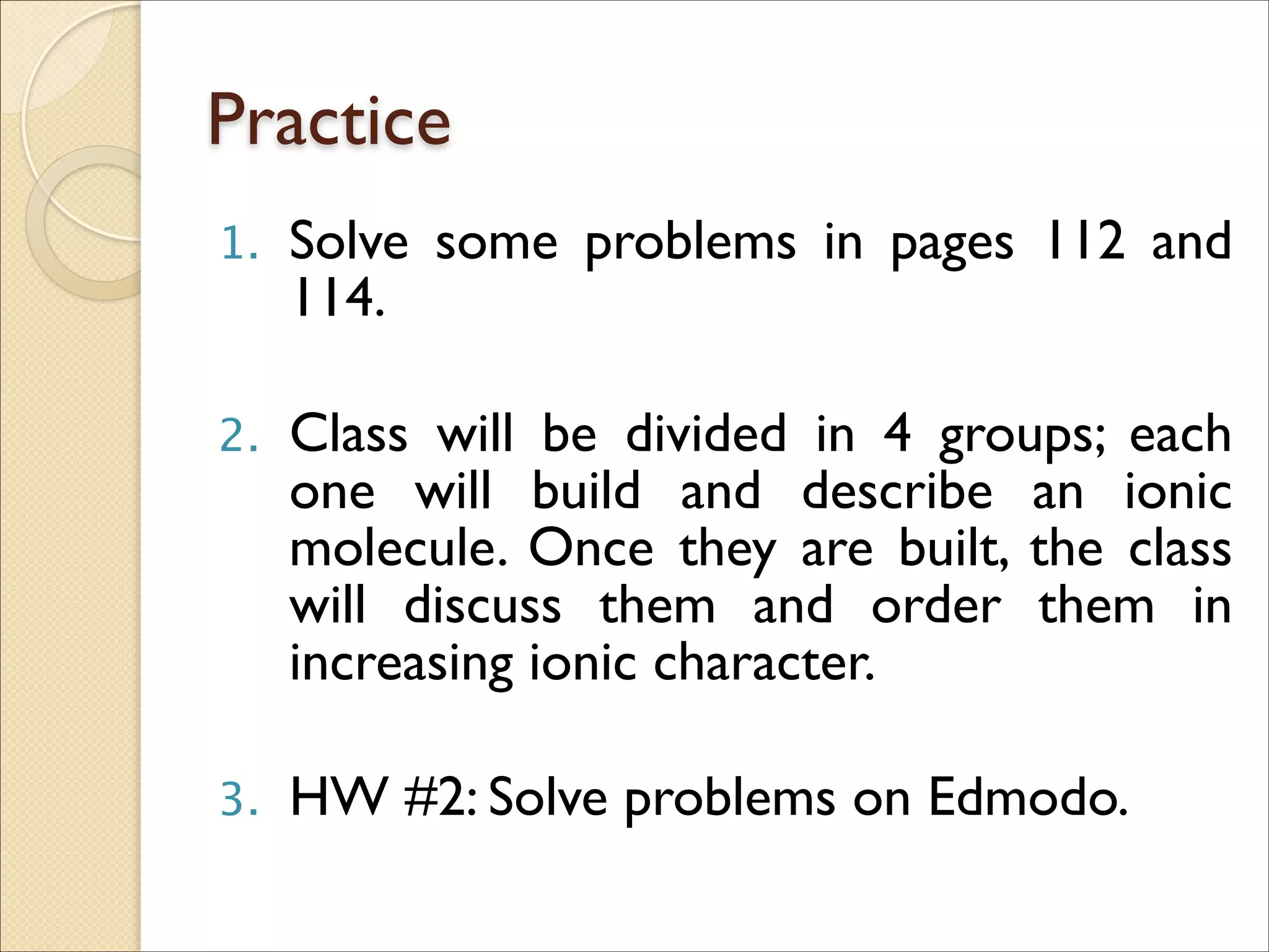 Practice
1. Solve some problems in pages 112 and
114.	

!
2. Class will be divided in 4 groups; each
one will build and describe an ionic
molecule. Once they are built, the class
will discuss them and order them in
increasing ionic character.	

!
3. HW #2: Solve problems on Edmodo.
 