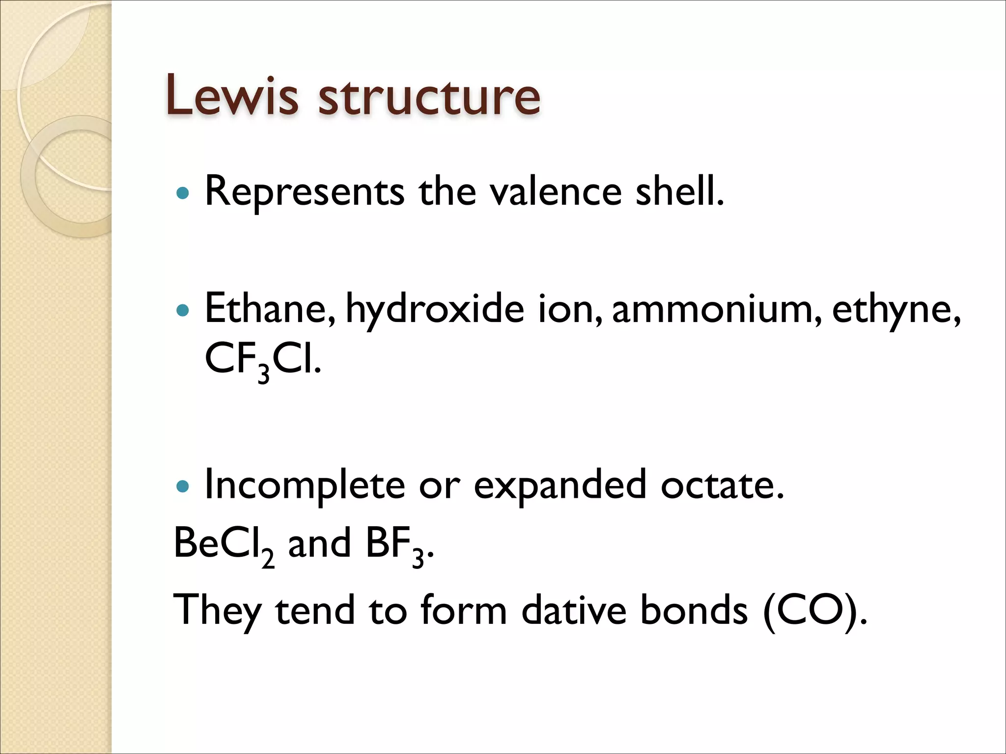 Lewis structure
• Represents the valence shell.	

!
• Ethane, hydroxide ion, ammonium, ethyne,
CF3Cl.	

!
• Incomplete or expanded octate.	

BeCl2 and BF3. 	

They tend to form dative bonds (CO).
 