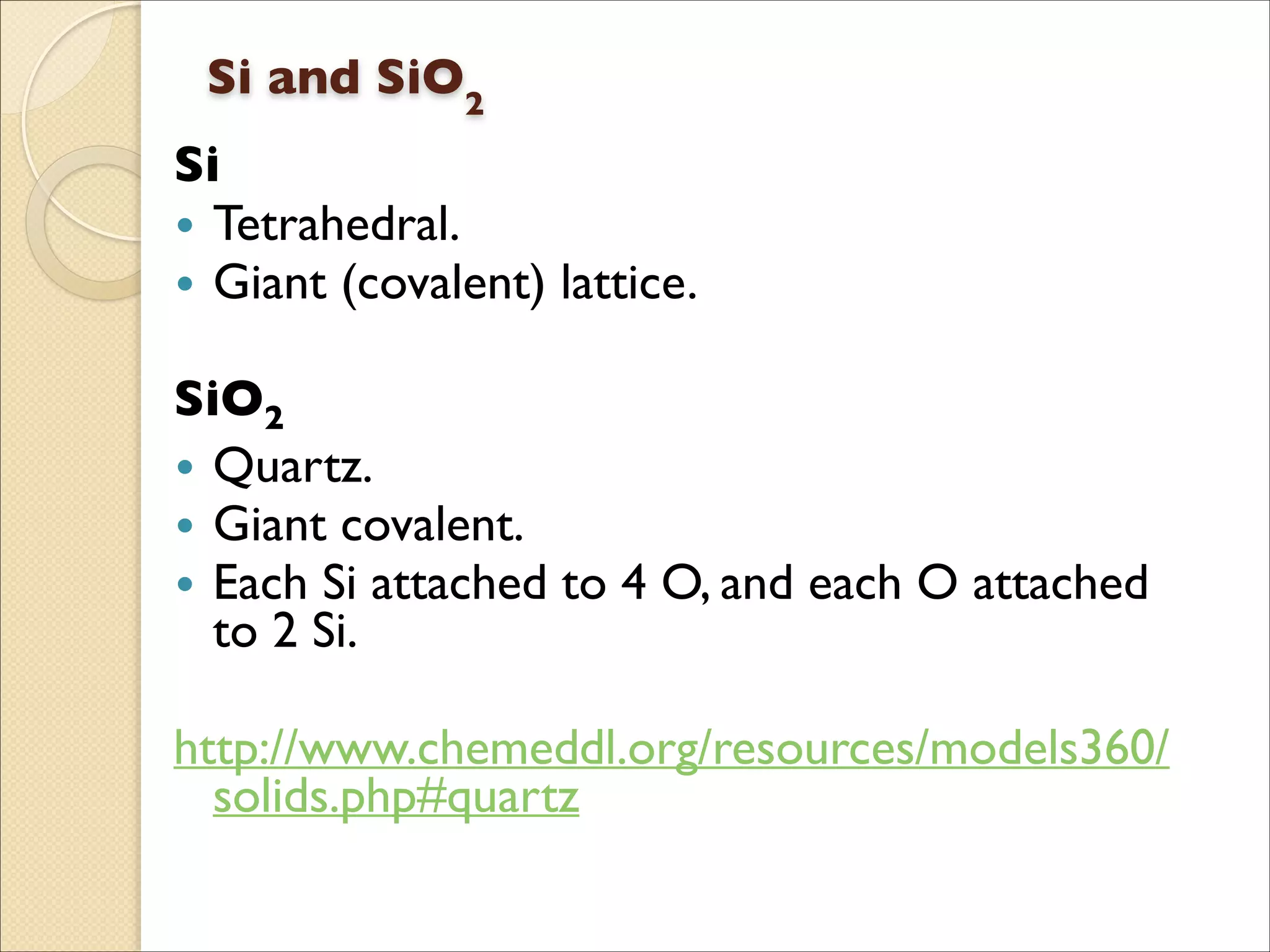 Si and SiO2 
Si 	

• Tetrahedral.	

• Giant (covalent) lattice.	

!
SiO2	

• Quartz.	

• Giant covalent.	

• Each Si attached to 4 O, and each O attached
to 2 Si.	

!
http://www.chemeddl.org/resources/models360/
solids.php#quartz
 