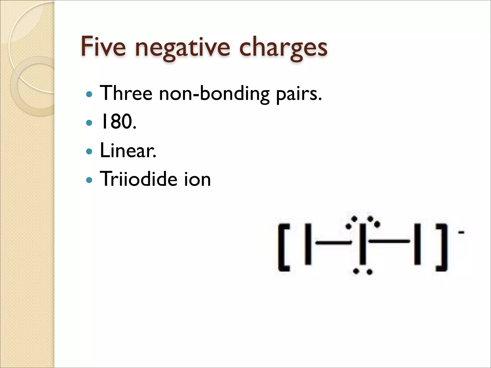 Five negative charges
• Three non-bonding pairs.	

• 180.	

• Linear.	

• Triiodide ion
 