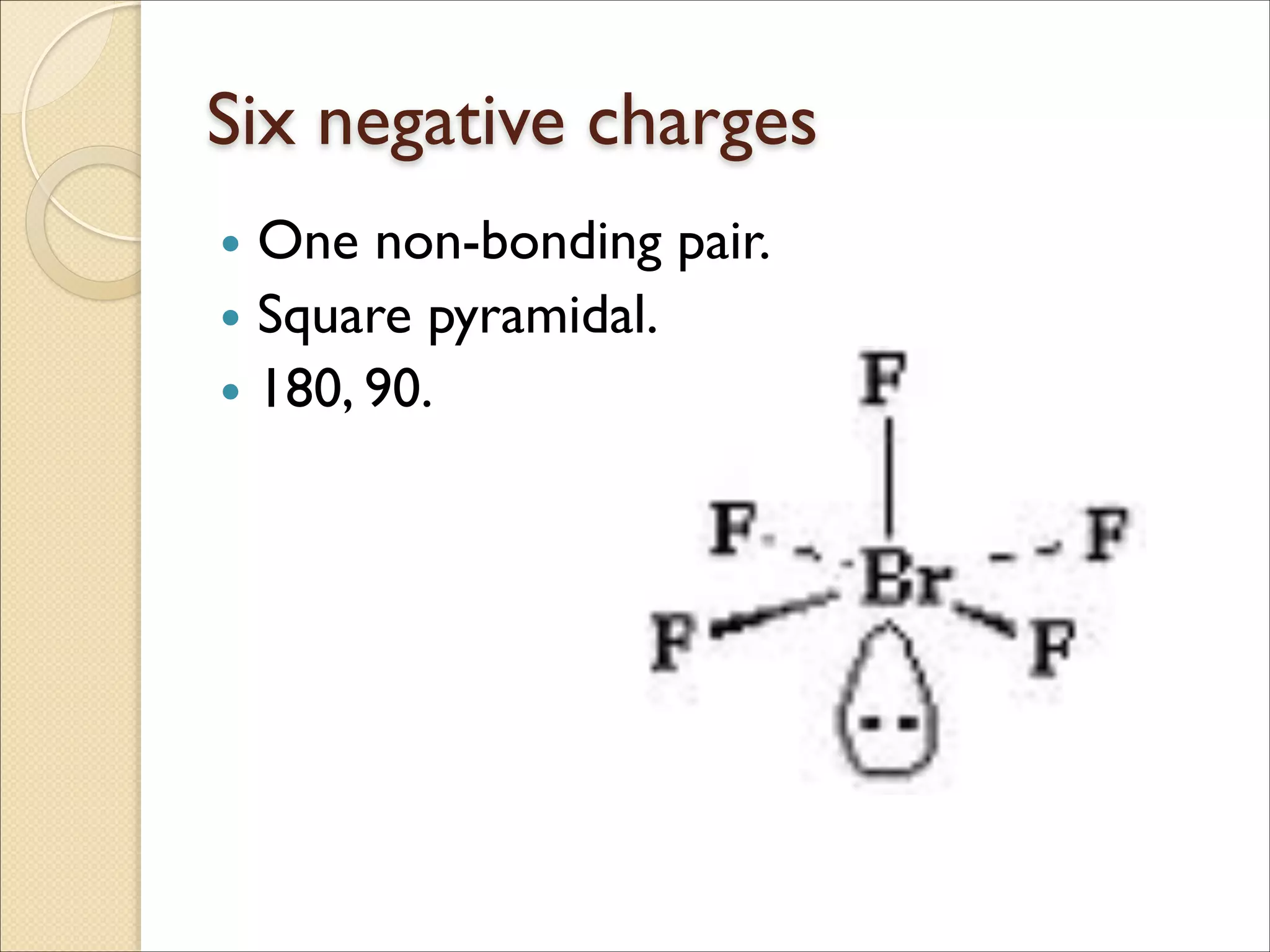 Six negative charges
• One non-bonding pair.	

• Square pyramidal.	

• 180, 90.
 