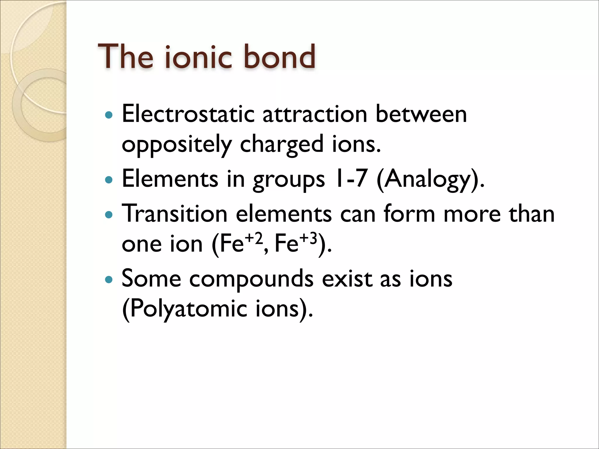 The ionic bond
• Electrostatic attraction between
oppositely charged ions.	

• Elements in groups 1-7 (Analogy).	

• Transition elements can form more than
one ion (Fe+2, Fe+3).	

• Some compounds exist as ions
(Polyatomic ions).
 