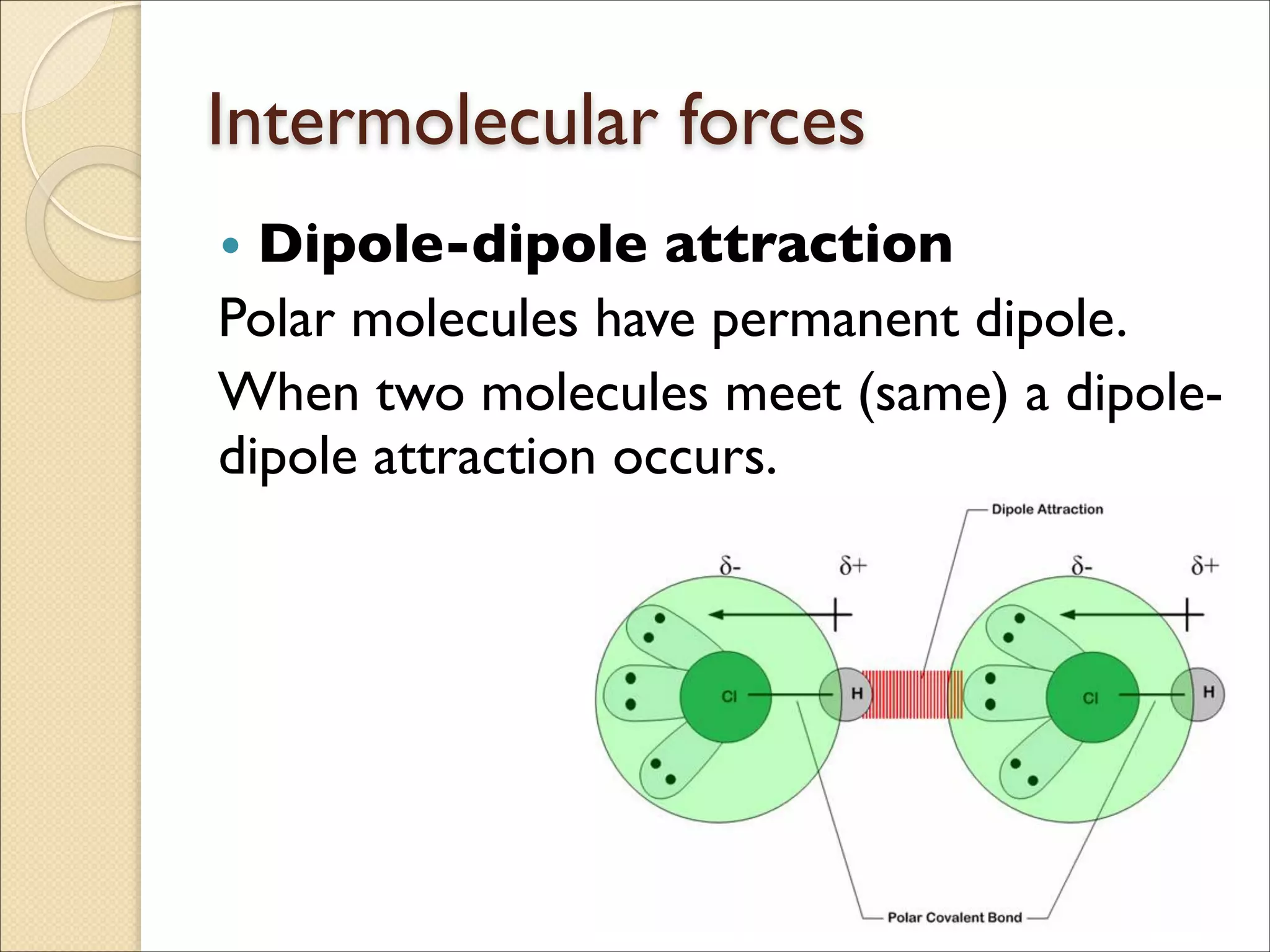 Intermolecular forces
• Dipole-dipole attraction	

Polar molecules have permanent dipole.	

When two molecules meet (same) a dipole-
dipole attraction occurs.
 