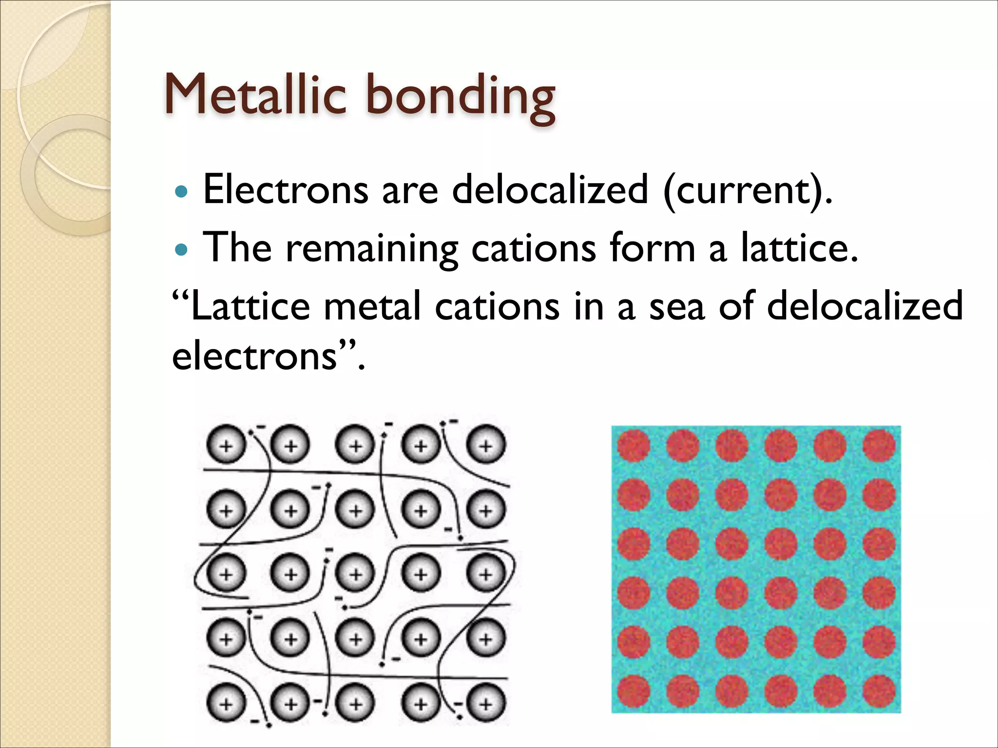 Metallic bonding
• Electrons are delocalized (current).	

• The remaining cations form a lattice.	

“Lattice metal cations in a sea of delocalized
electrons”.
 