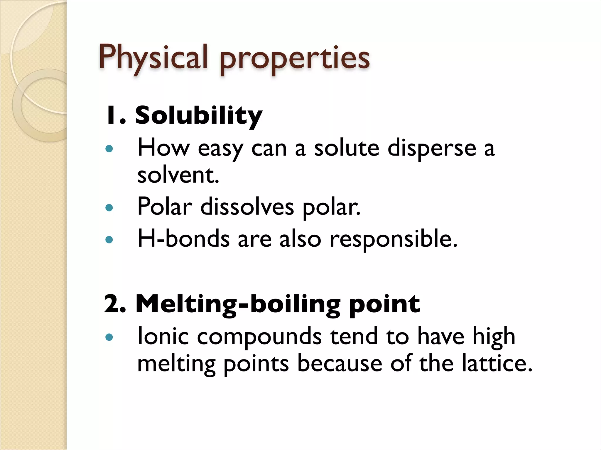 Physical properties
1. Solubility	

• How easy can a solute disperse a
solvent.	

• Polar dissolves polar.	

• H-bonds are also responsible.	

!
2. Melting-boiling point	

• Ionic compounds tend to have high
melting points because of the lattice.
 