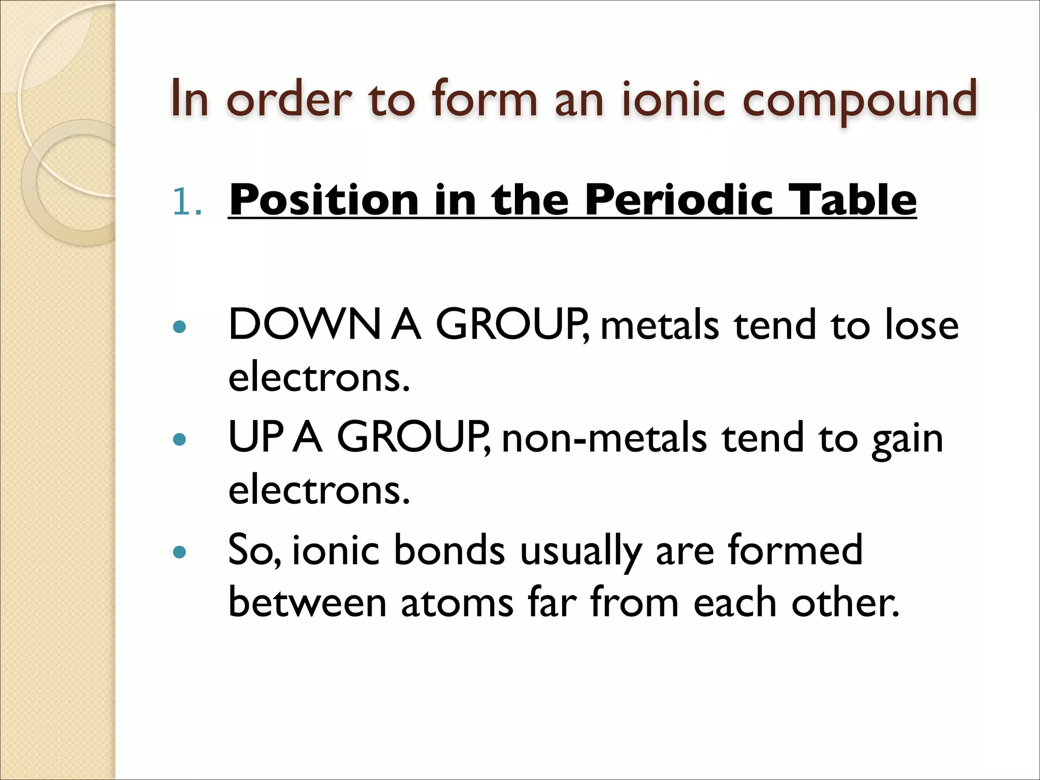 In order to form an ionic compound
1. Position in the Periodic Table	

!
• DOWN A GROUP, metals tend to lose
electrons.	

• UP A GROUP, non-metals tend to gain
electrons.	

• So, ionic bonds usually are formed
between atoms far from each other.
 