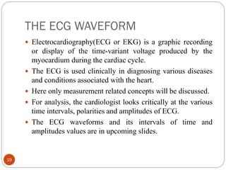 THE ECG WAVEFORM
19
 Electrocardiography(ECG or EKG) is a graphic recording
or display of the time-variant voltage produced by the
myocardium during the cardiac cycle.
 The ECG is used clinically in diagnosing various diseases
and conditions associated with the heart.
 Here only measurement related concepts will be discussed.
 For analysis, the cardiologist looks critically at the various
time intervals, polarities and amplitudes of ECG.
 The ECG waveforms and its intervals of time and
amplitudes values are in upcoming slides.
 